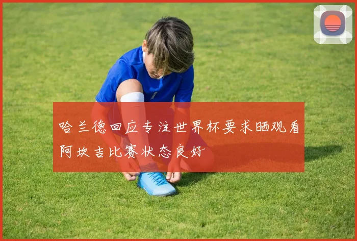 哈兰德回应专注世界杯要求晒观看阿坎吉比赛状态良好