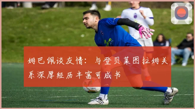 姆巴佩谈友情：与登贝莱图拉姆关系深厚经历丰富可成书