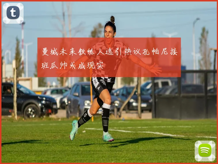 曼城未来教练人选引热议孔帕尼接班瓜帅或成现实