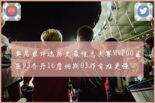 奥尼尔评选历史最佳总决赛MVP00鲨鱼93乔丹16詹姆斯03邓肯谁更强