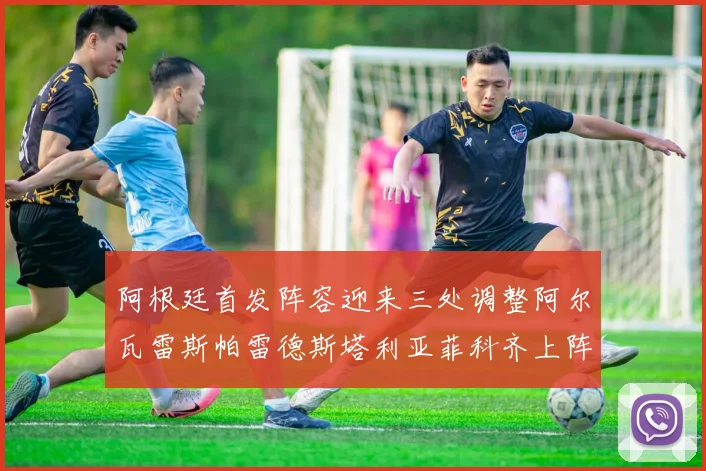 阿根廷首发阵容迎来三处调整阿尔瓦雷斯帕雷德斯塔利亚菲科齐上阵