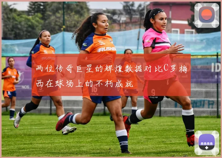 两位传奇巨星的辉煌数据对比C罗梅西在球场上的不朽成就