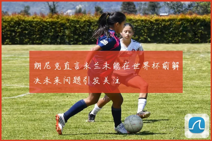 朗尼克直言米兰未能在世界杯前解决未来问题引发关注
