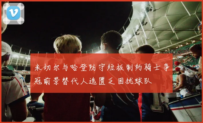米切尔与哈登防守短板制约骑士争冠前景替代人选匮乏困扰球队