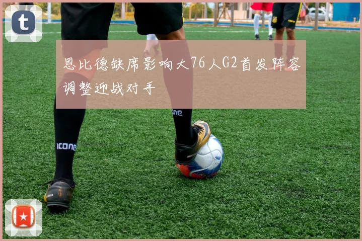 恩比德缺席影响大76人G2首发阵容调整迎战对手