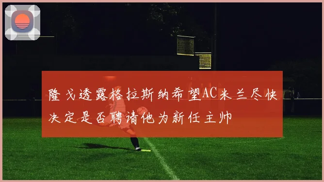隆戈透露格拉斯纳希望AC米兰尽快决定是否聘请他为新任主帅