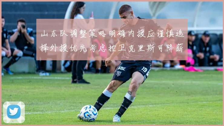 山东队调整策略明确内援应谨慎选择外援优先考虑控卫克里斯可降薪续约