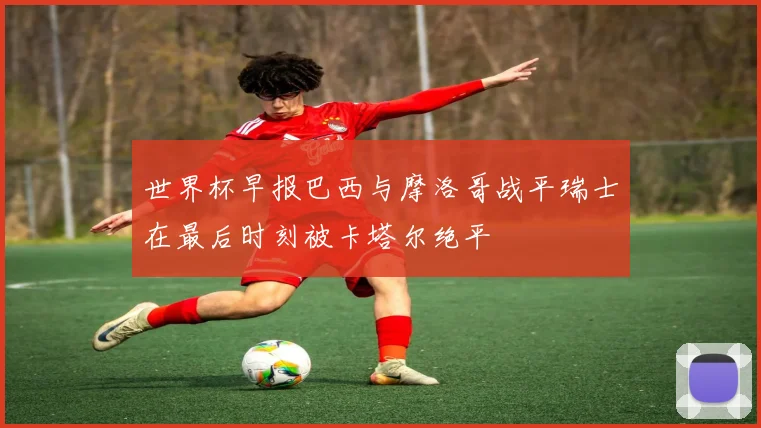 世界杯早报巴西与摩洛哥战平瑞士在最后时刻被卡塔尔绝平