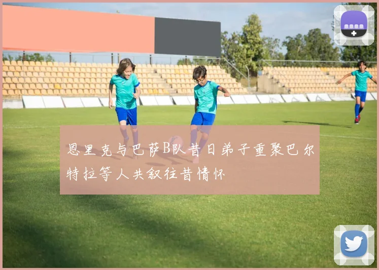 恩里克与巴萨B队昔日弟子重聚巴尔特拉等人共叙往昔情怀