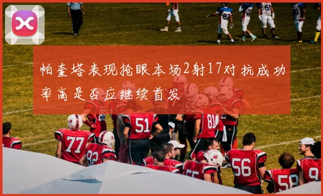帕奎塔表现抢眼本场2射17对抗成功率高是否应继续首发