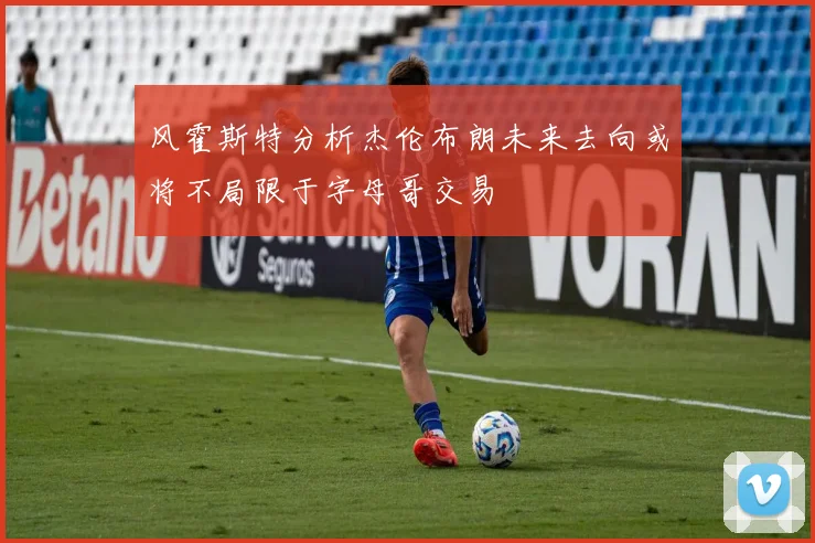 风霍斯特分析杰伦布朗未来去向或将不局限于字母哥交易