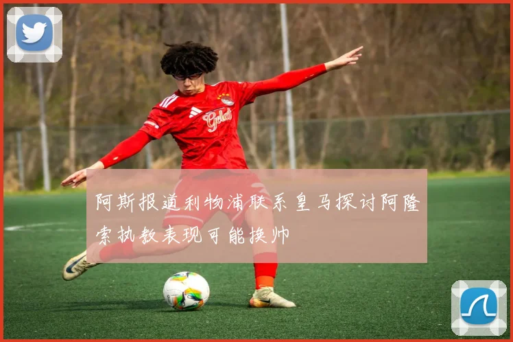 阿斯报道利物浦联系皇马探讨阿隆索执教表现可能换帅