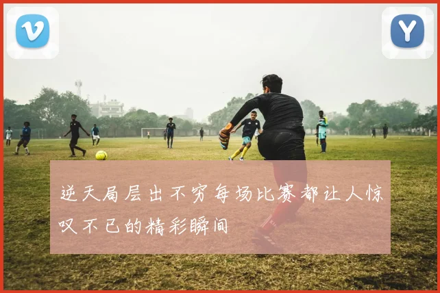 逆天局层出不穷每场比赛都让人惊叹不已的精彩瞬间