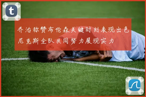 乔治称赞布伦森关键时刻表现出色尼克斯全队共同努力展现实力