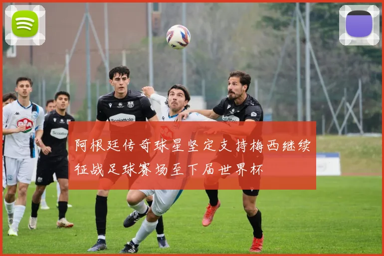 阿根廷传奇球星坚定支持梅西继续征战足球赛场至下届世界杯