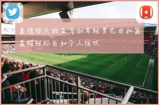 基德称文班亚马如年轻贾巴尔扣篮盖帽轻松自如令人惊叹
