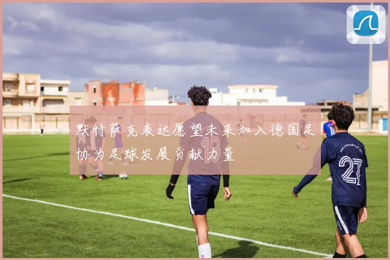 默特萨克表达愿望未来加入德国足协为足球发展贡献力量