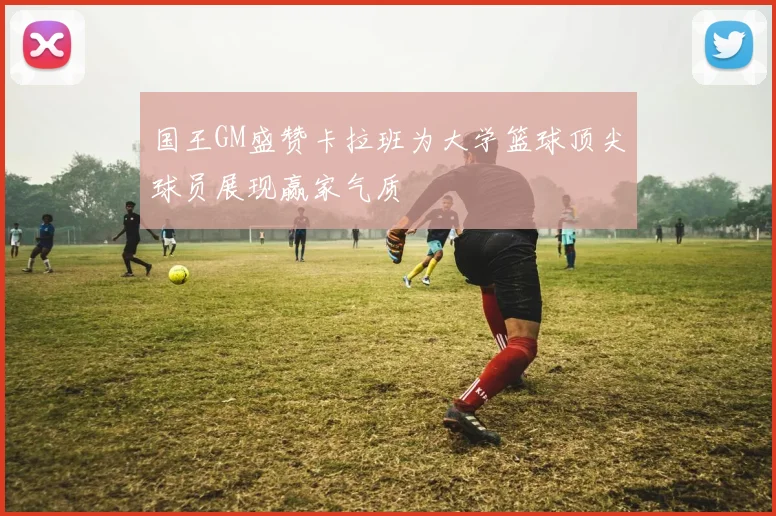 国王GM盛赞卡拉班为大学篮球顶尖球员展现赢家气质