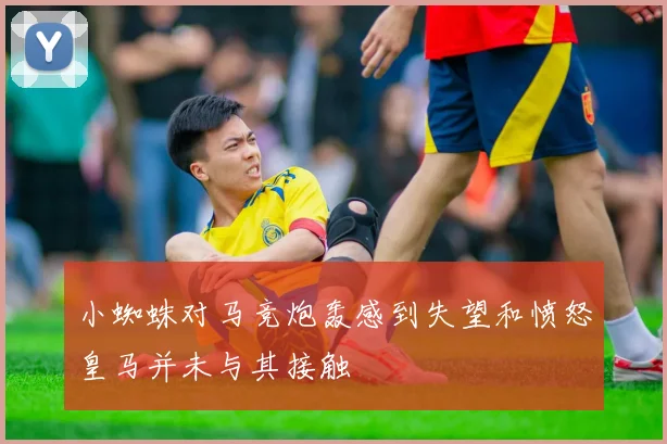 小蜘蛛对马竞炮轰感到失望和愤怒皇马并未与其接触