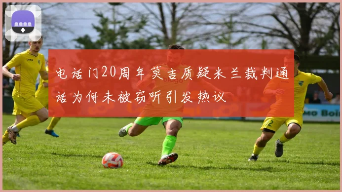 电话门20周年莫吉质疑米兰裁判通话为何未被窃听引发热议