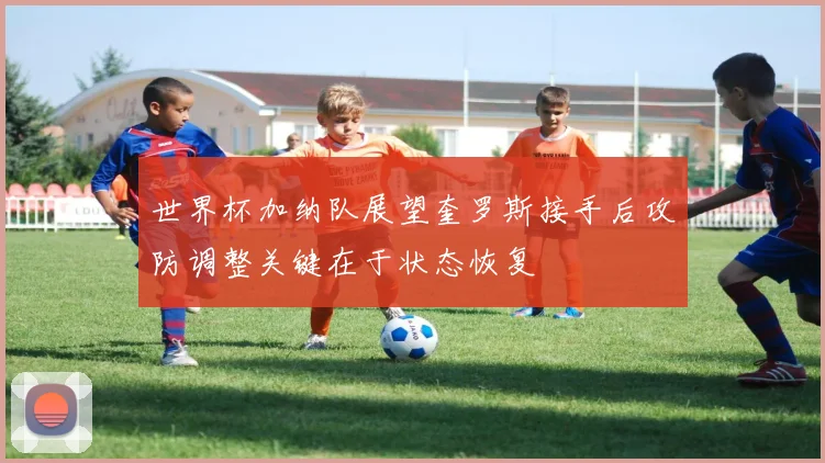 世界杯加纳队展望奎罗斯接手后攻防调整关键在于状态恢复