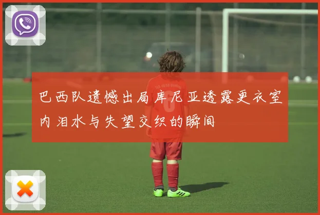 巴西队遗憾出局库尼亚透露更衣室内泪水与失望交织的瞬间