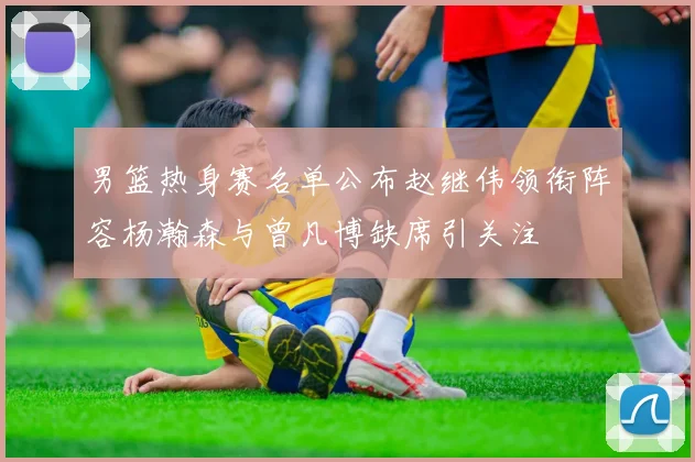 男篮热身赛名单公布赵继伟领衔阵容杨瀚森与曾凡博缺席引关注